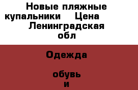 Новые пляжные купальники  › Цена ­ 500 - Ленинградская обл. Одежда, обувь и аксессуары » Женская одежда и обувь   . Ленинградская обл.